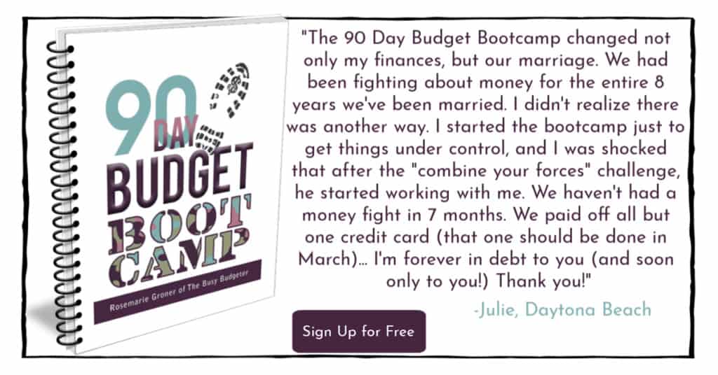 Book cover for 90 Day Budget Boot Camp from The Busy Budgeter, Rosemarie Groner with a quote to the right stating, "â€œThe 90 Day Budget Bootcamp changed not only my finances, but our marriage. We had been fighting about money for the entire 8 years weâ€™ve been married. I didnâ€™t realize there was another way. I started the bootcamp just to get things under control, and I was shocked that after the â€œcombine your forces challengeâ€ he started working with me. We havenâ€™t had a money fight in 7 months. We paid off all but one credit card (that one should be done in March) and I canâ€™t believe that all of this came from a $7 workbook. Iâ€™m forever in debt to you (and soon only you!). Thank you.â€ - Julie, Daytona Beach" and button on the middle bottom that says "Sign Up for Free"