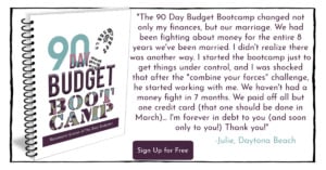 Book cover for 90 Day Budget Boot Camp from The Busy Budgeter, Rosemarie Groner with a quote to the right stating, "“The 90 Day Budget Bootcamp changed not only my finances, but our marriage. We had been fighting about money for the entire 8 years we’ve been married. I didn’t realize there was another way. I started the bootcamp just to get things under control, and I was shocked that after the “combine your forces challenge” he started working with me. We haven’t had a money fight in 7 months. We paid off all but one credit card (that one should be done in March) and I can’t believe that all of this came from a $7 workbook. I’m forever in debt to you (and soon only you!). Thank you.” - Julie, Daytona Beach" and button on the middle bottom that says "Sign Up for Free"